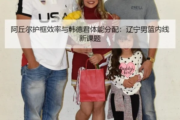 阿丘尔护框效率与韩德君体能分配：辽宁男篮内线新课题