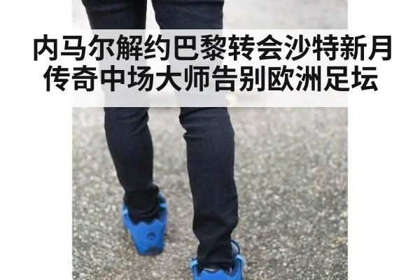 内马尔解约巴黎转会沙特新月 传奇中场大师告别欧洲足坛