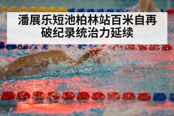 潘展乐短池柏林站百米自再破纪录统治力延续